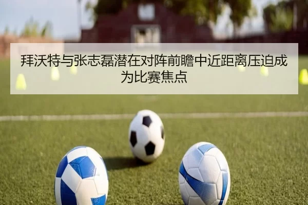 拜沃特与张志磊潜在对阵前瞻中近距离压迫成为比赛焦点