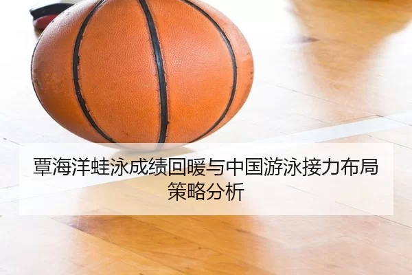 覃海洋蛙泳成绩回暖与中国游泳接力布局策略分析