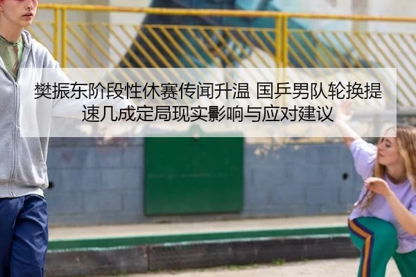 樊振东阶段性休赛传闻升温 国乒男队轮换提速几成定局现实影响与应对建议